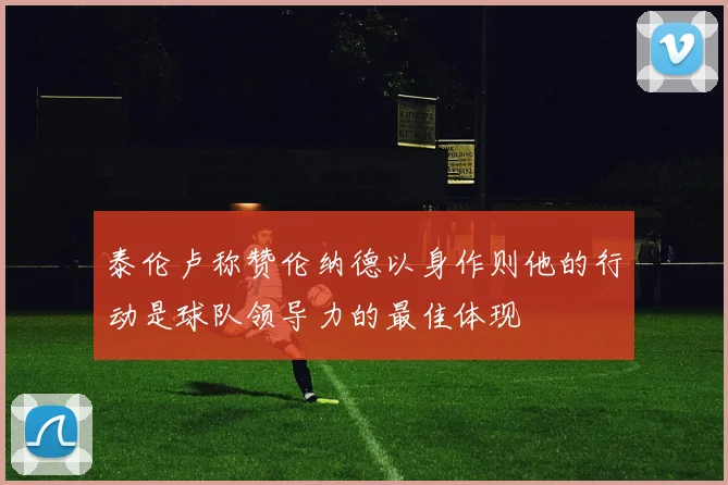 泰伦卢称赞伦纳德以身作则他的行动是球队领导力的最佳体现