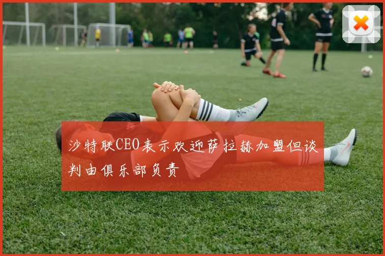 沙特联CEO表示欢迎萨拉赫加盟但谈判由俱乐部负责