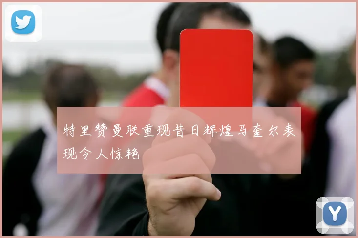 特里赞曼联重现昔日辉煌马奎尔表现令人惊艳