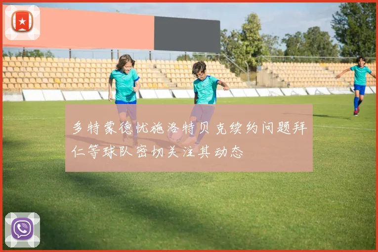 多特蒙德忧施洛特贝克续约问题拜仁等球队密切关注其动态