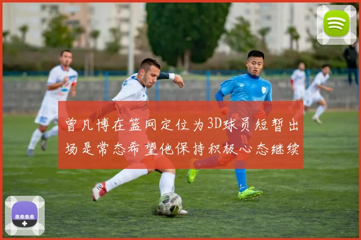 曾凡博在篮网定位为3D球员短暂出场是常态希望他保持积极心态继续努力