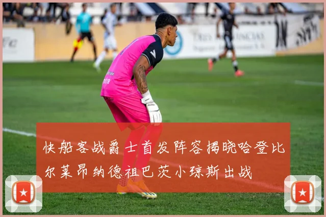 快船客战爵士首发阵容揭晓哈登比尔莱昂纳德祖巴茨小琼斯出战