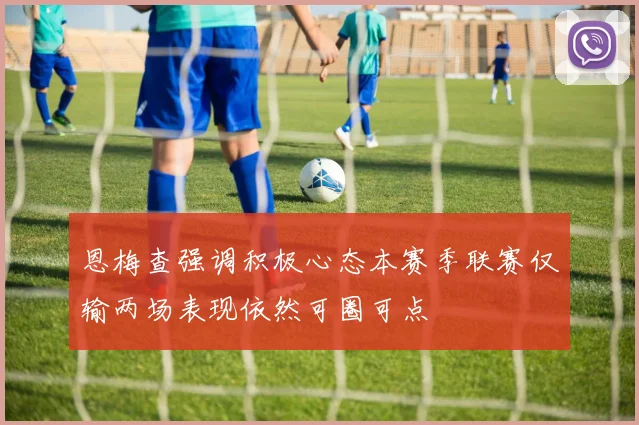 恩梅查强调积极心态本赛季联赛仅输两场表现依然可圈可点