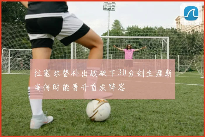 拉塞尔替补出战砍下30分创生涯新高何时能晋升首发阵容