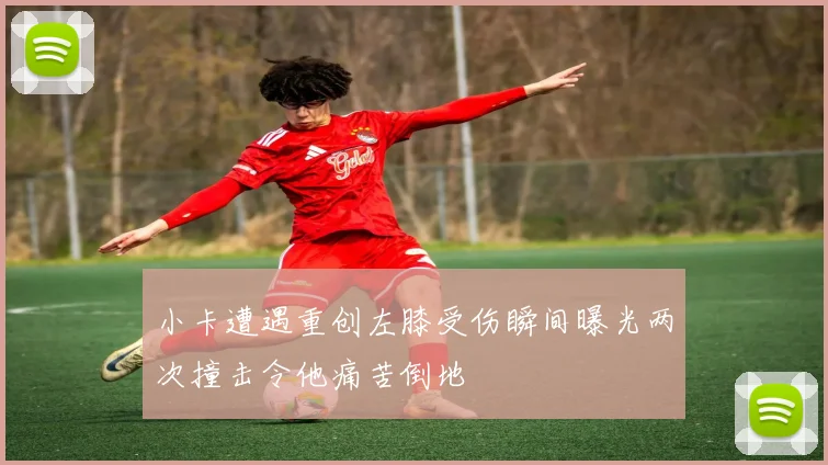 小卡遭遇重创左膝受伤瞬间曝光两次撞击令他痛苦倒地