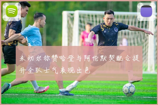 米切尔称赞哈登与阿伦默契配合提升全队士气表现出色