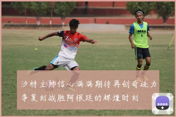 沙特主帅信心满满期待再创奇迹力争复刻战胜阿根廷的辉煌时刻