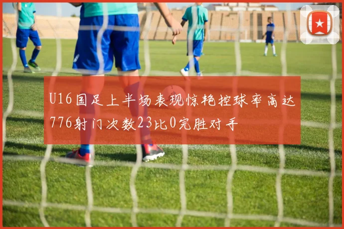 U16国足上半场表现惊艳控球率高达776射门次数23比0完胜对手
