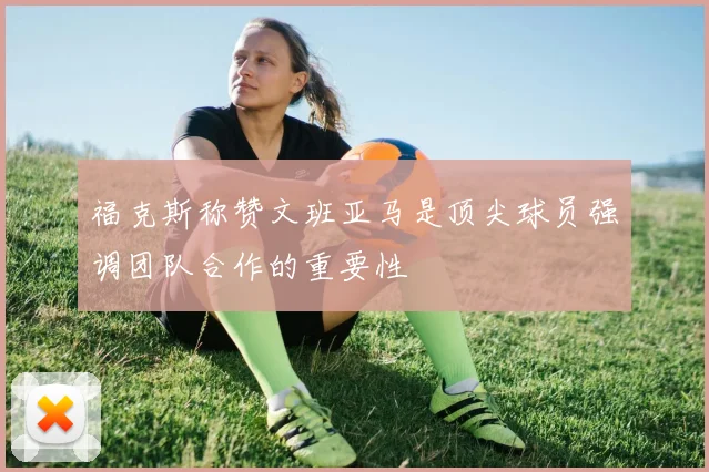 福克斯称赞文班亚马是顶尖球员强调团队合作的重要性