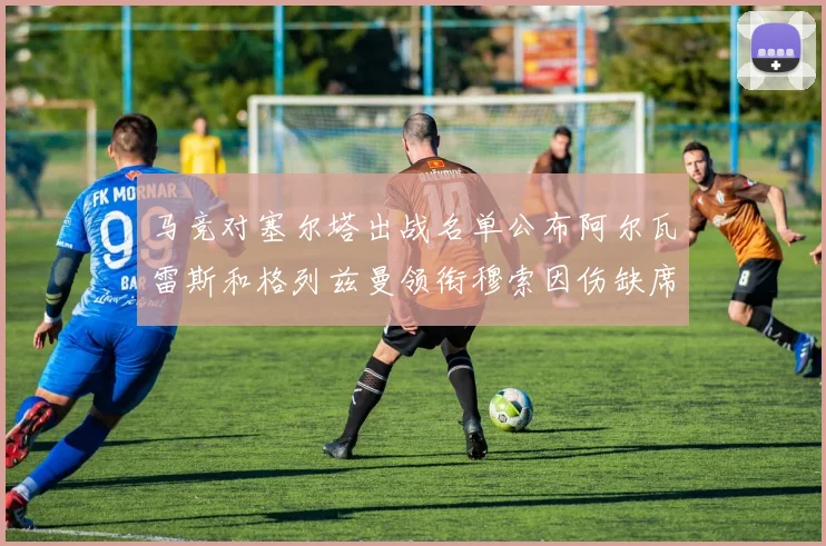 马竞对塞尔塔出战名单公布阿尔瓦雷斯和格列兹曼领衔穆索因伤缺席