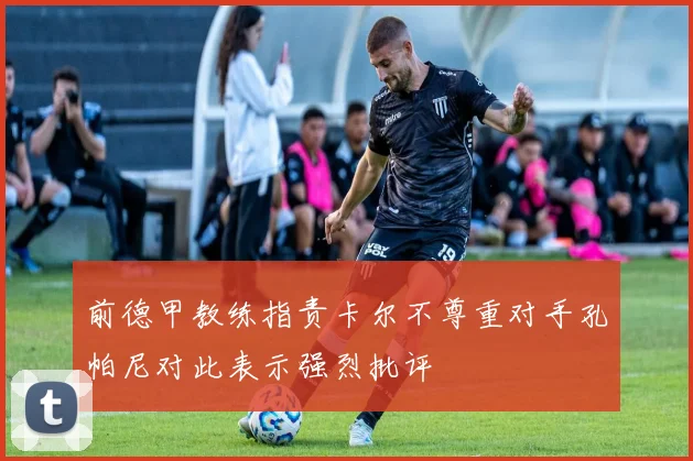 前德甲教练指责卡尔不尊重对手孔帕尼对此表示强烈批评