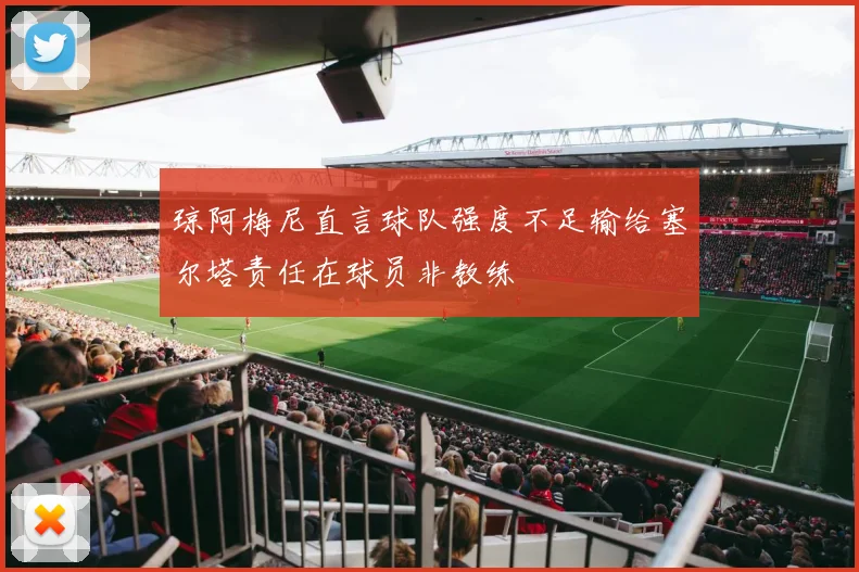 琼阿梅尼直言球队强度不足输给塞尔塔责任在球员非教练