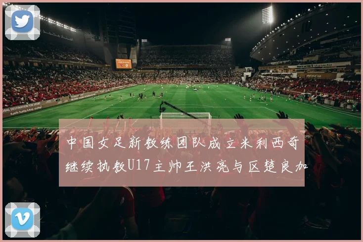 中国女足新教练团队成立米利西奇继续执教U17主帅王洪亮与区楚良加盟