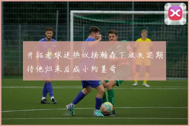 开拓者球迷热议杨瀚森下放决定期待他归来后成小约基奇