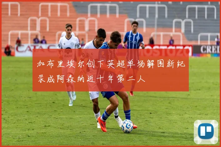 加布里埃尔创下英超单场解围新纪录成阿森纳近十年第二人