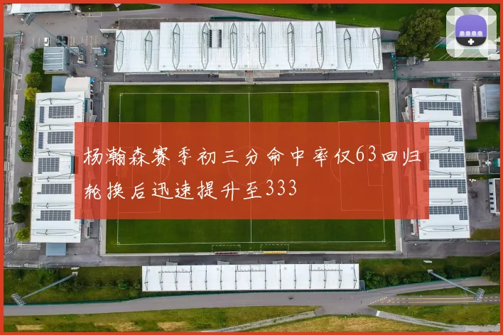 杨瀚森赛季初三分命中率仅63回归轮换后迅速提升至333