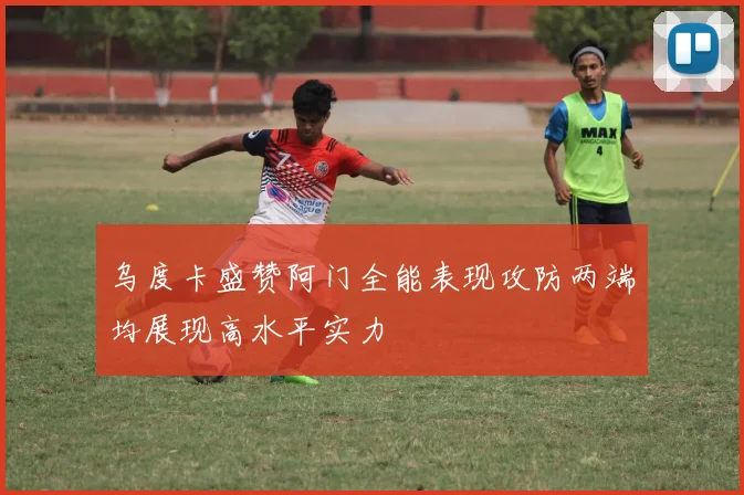 乌度卡盛赞阿门全能表现攻防两端均展现高水平实力
