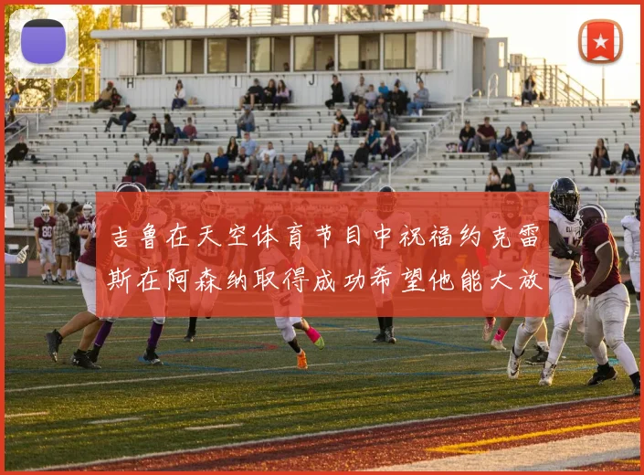 吉鲁在天空体育节目中祝福约克雷斯在阿森纳取得成功希望他能大放异彩