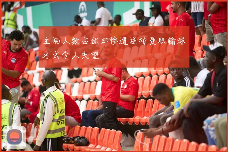 主场人数占优却惨遭逆转曼联输球方式令人失望