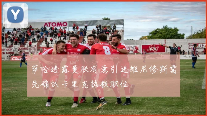 萨哈透露曼联有意引进维尼修斯需先确认卡里克执教职位